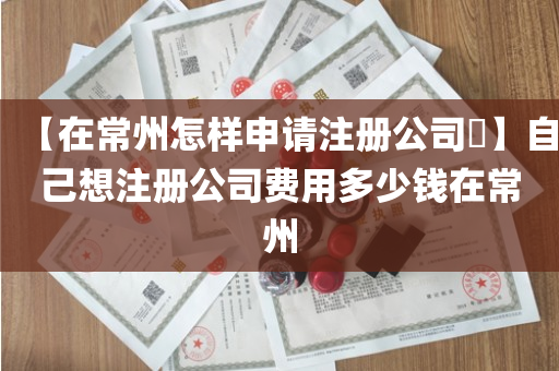 【在常州怎样申请注册公司​】自己想注册公司费用多少钱在常州