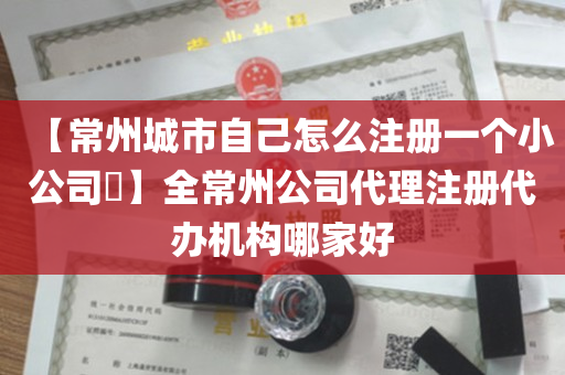 【常州城市自己怎么注册一个小公司​】全常州公司代理注册代办机构哪家好