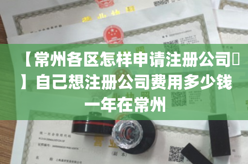 【常州各区怎样申请注册公司​】自己想注册公司费用多少钱一年在常州