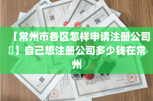 【常州市各区怎样申请注册公司​】自己想注册公司多少钱在常州