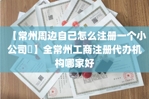 【常州周边自己怎么注册一个小公司​】全常州工商注册代办机构哪家好