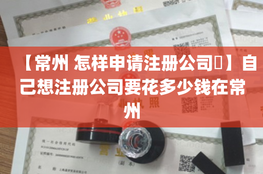 【常州 怎样申请注册公司​】自己想注册公司要花多少钱在常州