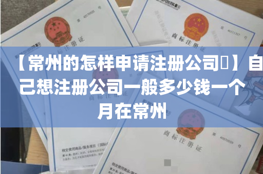 【常州的怎样申请注册公司​】自己想注册公司一般多少钱一个月在常州