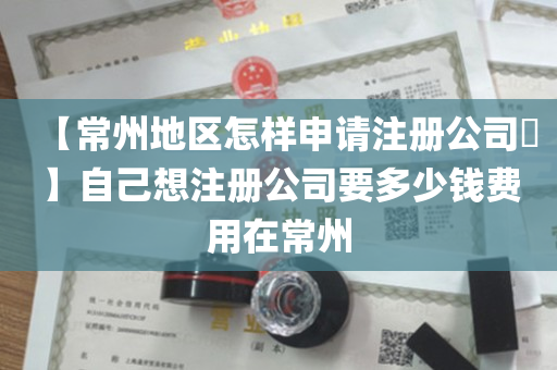 【常州地区怎样申请注册公司​】自己想注册公司要多少钱费用在常州