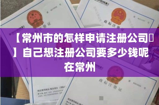 【常州市的怎样申请注册公司​】自己想注册公司要多少钱呢在常州