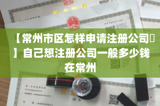 【常州市区怎样申请注册公司​】自己想注册公司一般多少钱在常州
