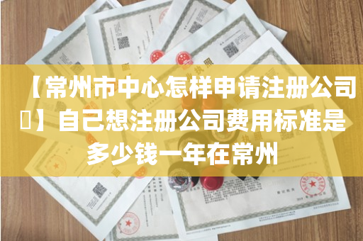 【常州市中心怎样申请注册公司​】自己想注册公司费用标准是多少钱一年在常州