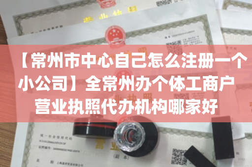 【常州市中心自己怎么注册一个小公司】全常州办个体工商户营业执照代办机构哪家好