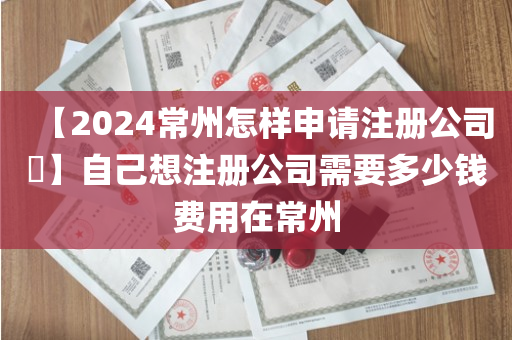 【2024常州怎样申请注册公司​】自己想注册公司需要多少钱费用在常州