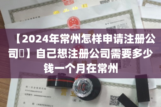 【2024年常州怎样申请注册公司​】自己想注册公司需要多少钱一个月在常州