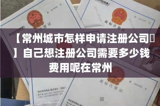 【常州城市怎样申请注册公司​】自己想注册公司需要多少钱费用呢在常州