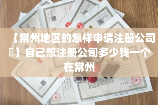 【常州地区的怎样申请注册公司​】自己想注册公司多少钱一个在常州