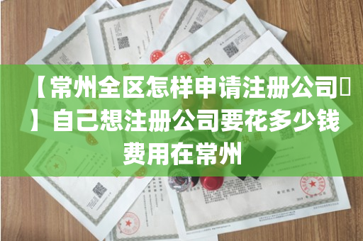 【常州全区怎样申请注册公司​】自己想注册公司要花多少钱费用在常州