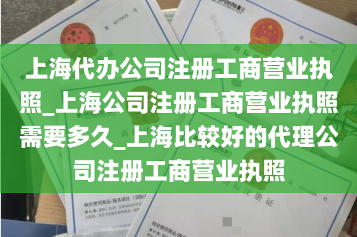 上海代办公司注册工商营业执照_上海公司注册工商营业执照需要多久_上海比较好的代理公司注册工商营业执照