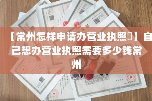 【常州怎样申请办营业执照​】自己想办营业执照需要多少钱常州