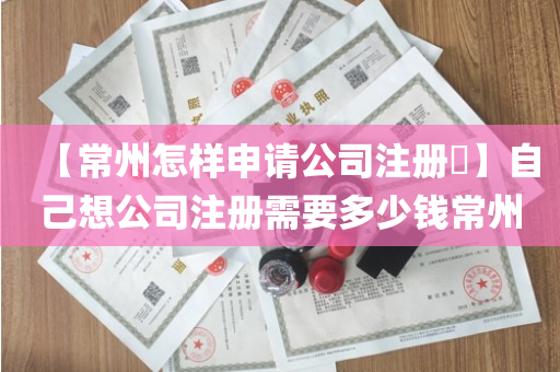 【常州怎样申请公司注册​】自己想公司注册需要多少钱常州