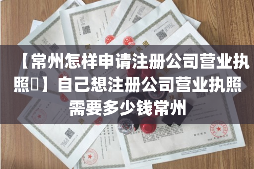 【常州怎样申请注册公司营业执照​】自己想注册公司营业执照需要多少钱常州