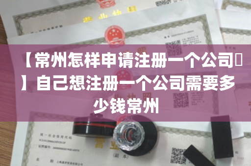 【常州怎样申请注册一个公司​】自己想注册一个公司需要多少钱常州