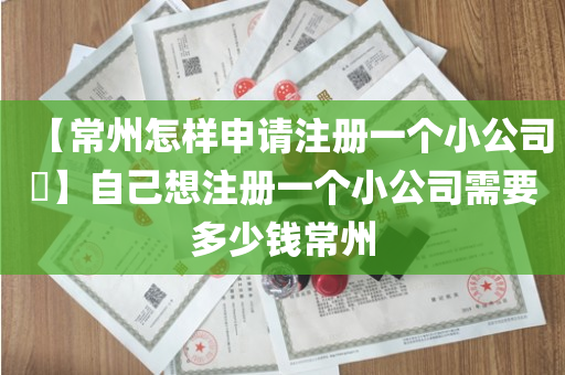 【常州怎样申请注册一个小公司​】自己想注册一个小公司需要多少钱常州