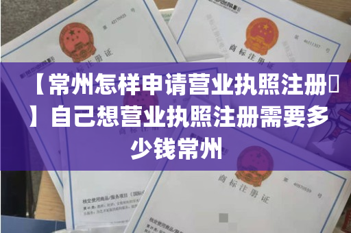 【常州怎样申请营业执照注册​】自己想营业执照注册需要多少钱常州