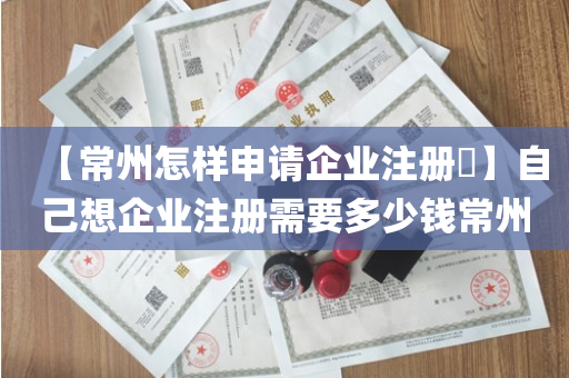 【常州怎样申请企业注册​】自己想企业注册需要多少钱常州