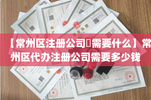 【常州区注册公司​需要什么】常州区代办注册公司需要多少钱