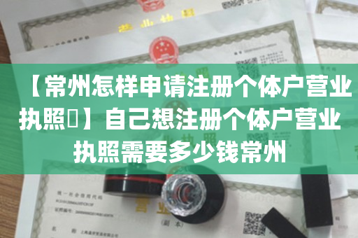 【常州怎样申请注册个体户营业执照​】自己想注册个体户营业执照需要多少钱常州