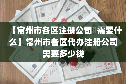 【常州市各区注册公司​需要什么】常州市各区代办注册公司需要多少钱