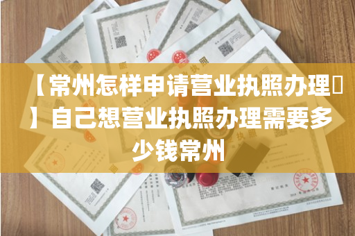【常州怎样申请营业执照办理​】自己想营业执照办理需要多少钱常州