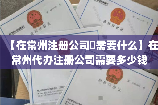 【在常州注册公司​需要什么】在常州代办注册公司需要多少钱