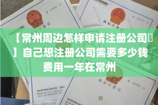【常州周边怎样申请注册公司​】自己想注册公司需要多少钱费用一年在常州