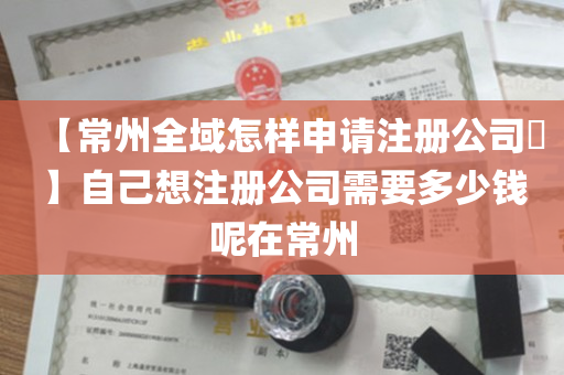 【常州全域怎样申请注册公司​】自己想注册公司需要多少钱呢在常州