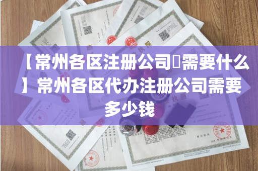【常州各区注册公司​需要什么】常州各区代办注册公司需要多少钱