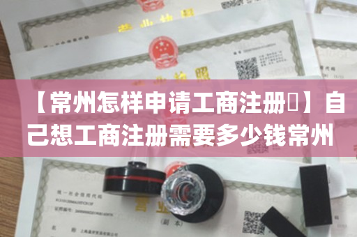 【常州怎样申请工商注册​】自己想工商注册需要多少钱常州