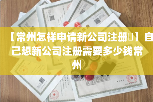 【常州怎样申请新公司注册​】自己想新公司注册需要多少钱常州