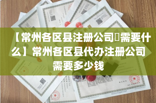 【常州各区县注册公司​需要什么】常州各区县代办注册公司需要多少钱