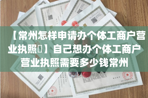 【常州怎样申请办个体工商户营业执照​】自己想办个体工商户营业执照需要多少钱常州