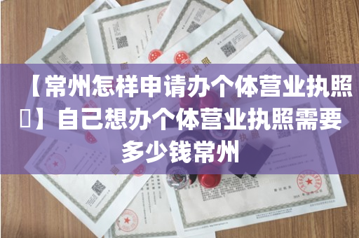 【常州怎样申请办个体营业执照​】自己想办个体营业执照需要多少钱常州
