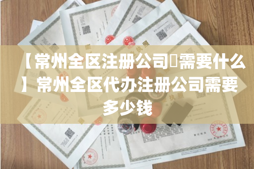 【常州全区注册公司​需要什么】常州全区代办注册公司需要多少钱
