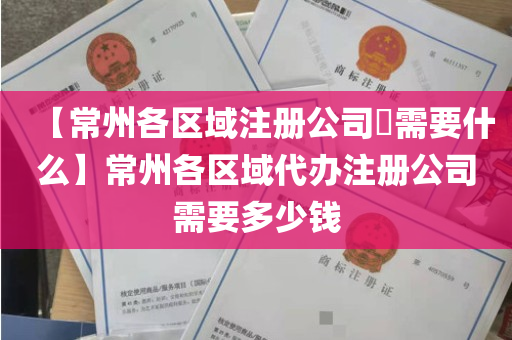 【常州各区域注册公司​需要什么】常州各区域代办注册公司需要多少钱