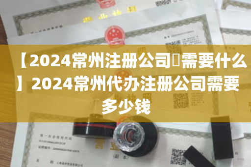 【2024常州注册公司​需要什么】2024常州代办注册公司需要多少钱