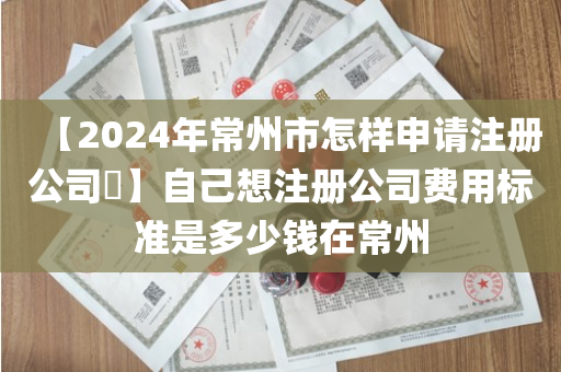 【2024年常州市怎样申请注册公司​】自己想注册公司费用标准是多少钱在常州