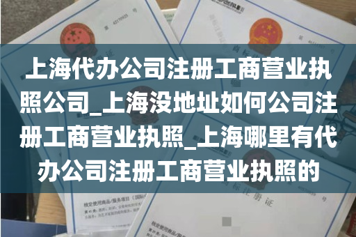 上海代办公司注册工商营业执照公司_上海没地址如何公司注册工商营业执照_上海哪里有代办公司注册工商营业执照的