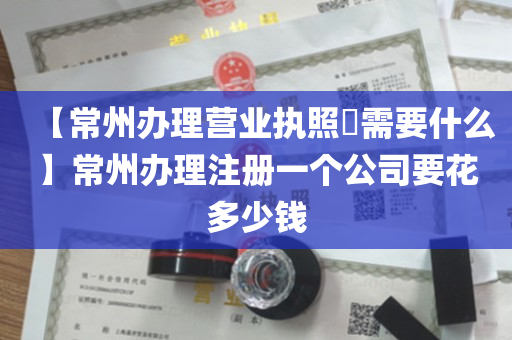 【常州办理营业执照​需要什么】常州办理注册一个公司要花多少钱