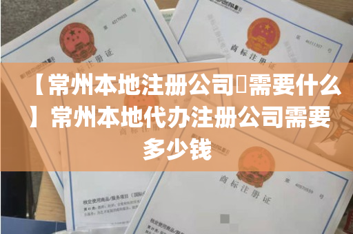 【常州本地注册公司​需要什么】常州本地代办注册公司需要多少钱