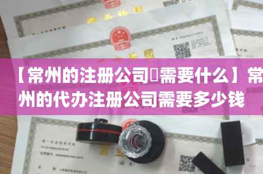 【常州的注册公司​需要什么】常州的代办注册公司需要多少钱