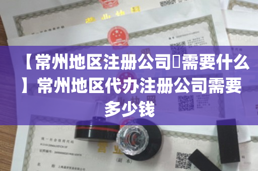 【常州地区注册公司​需要什么】常州地区代办注册公司需要多少钱