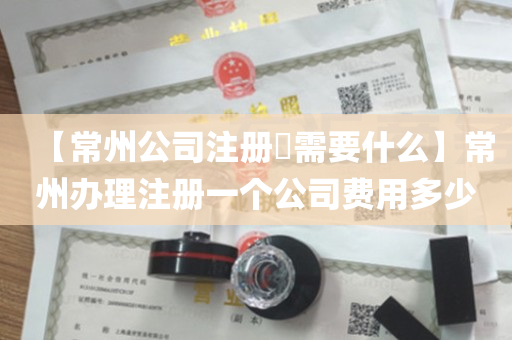 【常州公司注册​需要什么】常州办理注册一个公司费用多少