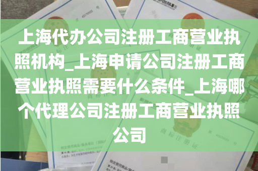 上海代办公司注册工商营业执照机构_上海申请公司注册工商营业执照需要什么条件_上海哪个代理公司注册工商营业执照公司