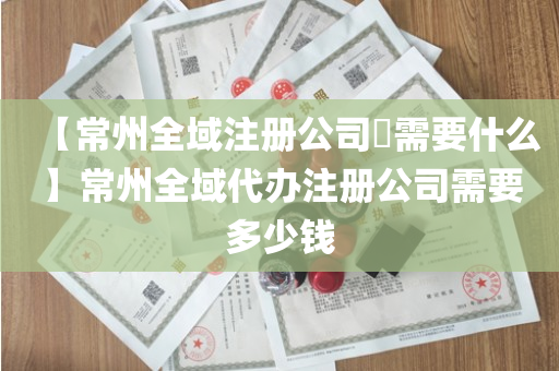 【常州全域注册公司​需要什么】常州全域代办注册公司需要多少钱